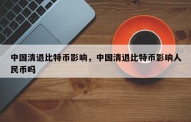 中国清退比特币影响，中国清退比特币影响人民币吗